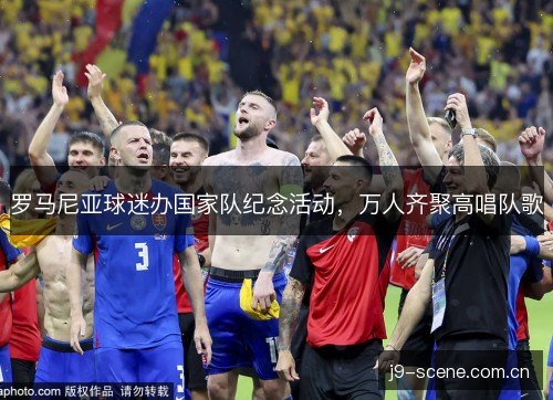罗马尼亚球迷办国家队纪念活动，万人齐聚高唱队歌