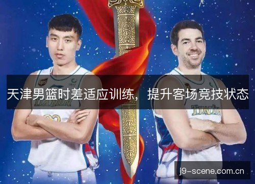 天津男篮时差适应训练,提升客场竞技状态 天津男篮时差适应训练,提升客场竞技状态